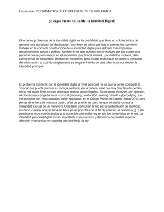 Encabezado: INFORMATICA Y CONVERGENCIA TEGNOLOGICA
¿Riesgos Frente Al Uso De La Identidad Digital?
Uno de los problemas de la identidad digital es la posibilidad que tiene un solo individuo de
generar una pluralidad de identidades, ya si bien es cierto que hay a quienes les conviene
trabajar en la correcta construcción de su identidad digital para adquirir más impulso o
reconocimiento social o político, también lo es que pueden existir motivos por los cuales una
persona desee permanecer en el anonimato que brinda internet, por distintos motivos, tales
como temas de seguridad, libertad de expresión, para ocultar o disfrazar los actos o consultas
de información, o cuando simplemente se tenga el interés de que tales actos no afecten la
identidad principal.
El problema existente con la identidad digital a nivel personal no es que la gente comparta lo
“mona” que puede parecer su tortuga nadando en la bañera, sino que hay otro tipo de perfiles
en la red cuyos fines no son otros que realizar actos ilegales. Estos actos incluyen, por ejemplo,
el ciberacoso y engloba otros como el grooming, sextorsión, sexting o hasta cyberbullying. Las
infracciones con fines sexuales están regulados en el Código Penal en España desde 2013 con
penas de entre seis meses a cuatro años de prisión en caso de que se atente contra la
integridad sexual de un menor[4]. Otro delito común en la red es la suplantación de identidad,
es decir, cuando una persona se hace pasar por otra con el fin de obtener un beneficio[5]. Esta
práctica es muy común debido a lo accesible que están hoy en día los contenidos en la red. La
identidad personal digital es tan importante como la física y debemos de prestar especial
atención y denunciar en caso de que se infrinja la ley
 