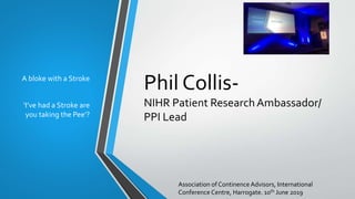 Phil Collis-
NIHR Patient ResearchAmbassador/
PPI Lead
A bloke with a Stroke
‘I’ve had a Stroke are
you taking the Pee’?
Association of Continence Advisors, International
Conference Centre, Harrogate. 10th June 2019
 