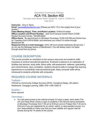 Cleveland Community College
ACA 115, Section 402
Success and Study Skills (Class=0, Lab=2, Credit=1)
Fall 2015
Instructor: Amy A. Davis
Email: davisaa@clevelandcc.edu (Please put ACA 115 in the subject line of your
emails.)
Class Meeting Day(s), Time, and Room Location: Online/14 weeks
Office Location and Phone Number: Jack Hunt Campus Center Room 2102E-
Student Success Center, 704-669-4064
Office Hours: By appointment on Mondays-Thursdays 12:00-3:00 PM and Online hour
on Tuesdays from 8:00-9:00AM, and whenever you notice I’m online through
Blackboard IM.
Response time to e-mail messages: within 48 hours except weekends (Email only. I
do not use the Message feature of Blackboard.) You will always reach me faster
through email than by phone.
COURSE DESCRIPTION
This course provides an orientation to the campus resources and academic skills
necessary to achieve educational objectives. Emphasis is placed on an exploration of
facilities and services, study skills, library skills, self-assessment, wellness, goal-setting,
and critical thinking. Upon completion, students should be able to manage their learning
experiences to successfully meet educational goals. Basic computer skills will be
introduced to students unfamiliar with computers.
REQUIRED COURSE MATERIALS
Textbook –
FOCUS on Community College Success (2016). Constance Staley. 4th edition.
Wadsworth, Cengage Learning. ISBN: 978-1-305-10957-5
Supplies –
None required
Technology –
 You will need access to the internet at least 3-5 days a week, each week (The
Jim and Pasty Rose Library is open to students in the fall and spring semesters
on Mondays-Thursdays from 7:30 am to 9:00 pm and on Fridays from 7:30 am to
2:00 pm) If you are registered for an online, hybrid, or web-assisted course, it is
your responsibility to make sure that you have reliable and regular internet
access during the 14 weeks of the course.
 