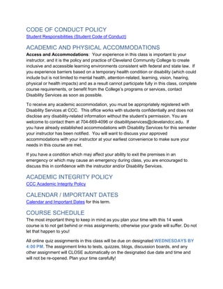 CODE OF CONDUCT POLICY
Student Responsibilities (Student Code of Conduct)
ACADEMIC AND PHYSICAL ACCOMMODATIONS
Access and Accommodations: Your experience in this class is important to your
instructor, and it is the policy and practice of Cleveland Community College to create
inclusive and accessible learning environments consistent with federal and state law. If
you experience barriers based on a temporary health condition or disability (which could
include but is not limited to mental health, attention-related, learning, vision, hearing,
physical or health impacts) and as a result cannot participate fully in this class, complete
course requirements, or benefit from the College’s programs or services, contact
Disability Services as soon as possible.
To receive any academic accommodation, you must be appropriately registered with
Disability Services at CCC. This office works with students confidentially and does not
disclose any disability-related information without the student’s permission. You are
welcome to contact them at 704-669-4096 or disabilityservices@clevelandcc.edu. If
you have already established accommodations with Disability Services for this semester
your instructor has been notified. You will want to discuss your approved
accommodations with your instructor at your earliest convenience to make sure your
needs in this course are met.
If you have a condition which may affect your ability to exit the premises in an
emergency or which may cause an emergency during class, you are encouraged to
discuss this in confidence with the instructor and/or Disability Services.
ACADEMIC INTEGRITY POLICY
CCC Academic Integrity Policy
CALENDAR / IMPORTANT DATES
Calendar and Important Dates for this term.
COURSE SCHEDULE
The most important thing to keep in mind as you plan your time with this 14 week
course is to not get behind or miss assignments; otherwise your grade will suffer. Do not
let that happen to you!
All online quiz assignments in this class will be due on designated WEDNESDAYS BY
4:00 PM. The assignment links to tests, quizzes, blogs, discussion boards, and any
other assignment will CLOSE automatically on the designated due date and time and
will not be re-opened. Plan your time carefully!
 