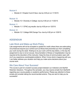 Module 9
o Module 9.1 Chapter 8 and 9 Quiz- due by 4:00 pm on 11/18/15
Module 10
o Module 10.1 Diversity in College- due by 4:00 pm on 11/25/15
Module 11
o Module 11.1 CFNC.org results- due by 4:00 pm on 12/2/15
Module 12
o Module 12.1 College Will Change You- due by 4:00 pm on 12/9/15
ADDENDUM
Late Work and Make-up Work Policy
Late assignments will not be accepted or graded for credit unless there are extenuating
circumstances beyond your control such as illness that prevented you from completing
your work during the week. Waiting to do your work until the day before, or the day the
assignment is due is not an excuse. Documentation of illness or hospitalization may be
required at the discretion of the instructor. Keep the lines of communication open with
me if you experience unanticipated problems. When I know what is happening with you,
I can better address your situation and help you make some decisions about your
course work.
We Care About Your Success!
This course is part of a student success project between our institution and Starfish
Retention Solutions. Throughout the semester, you may receive emails from Starfish®
regarding your course grades or academic performance. Please pay attention to these
emails and consider taking the recommended actions. They are sent to help you be
successful!
 