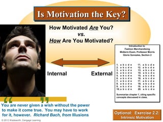 Is Motivation the Key?
                              Is Motivation the Key?
                                     How Motivated Are You?
                                              vs.
                                     How Are You Motivated?
                                                                          Introduction to
                                                                           Introduction to
                                                                      Fashion Merchandising
                                                                      Fashion Merchandising
                                                                  Midterm Exam, Professor Morris
                                                                  Midterm Exam, Professor Morris
                                                                    Gloria Gonzales, Section 2
                                                                     Gloria Gonzales, Section 2



                                                               1. a
                                                               1. a    b   c
                                                                           c   d
                                                                               d   e   11.
                                                                                       11.   a
                                                                                             a   b
                                                                                                 b   c
                                                                                                     c   d
                                                                                                         d   e
                                                                                                             e
                                                               2. a
                                                               2. a    b   c
                                                                           c   d
                                                                               d   e   12.
                                                                                       12.   a
                                                                                             a   b
                                                                                                 b   c
                                                                                                     c   d
                                                                                                         d   e
                                                                                                             e
                                                               3. a
                                                               3. a    b   c
                                                                           c   d
                                                                               d   e   13.   a   b   c   d   e
                                     Internal      External    4. a
                                                               4. a
                                                               5. a
                                                               5. a
                                                                       b
                                                                       b
                                                                           c
                                                                           c
                                                                           c
                                                                           c
                                                                               d
                                                                               d
                                                                               d
                                                                               d
                                                                                   e
                                                                                   e
                                                                                       14.
                                                                                       15.
                                                                                             a
                                                                                             a
                                                                                                 b
                                                                                                 b
                                                                                                     c
                                                                                                     c
                                                                                                         d
                                                                                                         d
                                                                                                             e
                                                                                                             e
                                                               6. a
                                                               6. a    b   c
                                                                           c   d
                                                                               d   e   16.   a   b   c   d   e
                                                               7. a
                                                               7. a    b   c
                                                                           c   d
                                                                               d   e   17.
                                                                                       17.   a
                                                                                             a   b
                                                                                                 b   c
                                                                                                     c   d
                                                                                                         d   e
                                                                                                             e
                                                               8. a
                                                               8. a    b   c
                                                                           c   d
                                                                               d   e   18.   a   b   c   d   e
                                                               9. a
                                                               9. a    b   c
                                                                           c   d
                                                                               d   e   19.
                                                                                       19.   a
                                                                                             a   b
                                                                                                 b   c
                                                                                                     c   d
                                                                                                         d   e
                                                                                                             e




 “ ”
                                                               10. a
                                                               10. a   b   c
                                                                           c   d
                                                                               d   e   20.   a   b   c   d   e

                                                               Summarize chapter 1, citing specific
                                                               Summarize chapter 1, citing
                                                               concepts discussed in class.
                                                               concepts discussed in class.


You are never given a wish without the power
to make it come true. You may have to work
for it, however. Richard Bach, from Illusions                 Optional: Exercise 2.2:
                                                                   Intrinsic Motivation
© 2012 Wadsworth, Cengage Learning
 