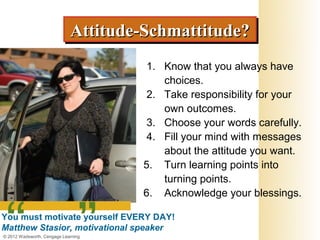 Attitude-Schmattitude?
                             Attitude-Schmattitude?
                                      1. Know that you always have
                                         choices.
                                      2. Take responsibility for your
                                         own outcomes.
                                      3. Choose your words carefully.
                                      4. Fill your mind with messages
                                         about the attitude you want.
                                     5. Turn learning points into
                                         turning points.
                                     6. Acknowledge your blessings.

You must motivate yourself EVERY DAY!
Matthew Stasior, motivational speaker
© 2012 Wadsworth, Cengage Learning
 