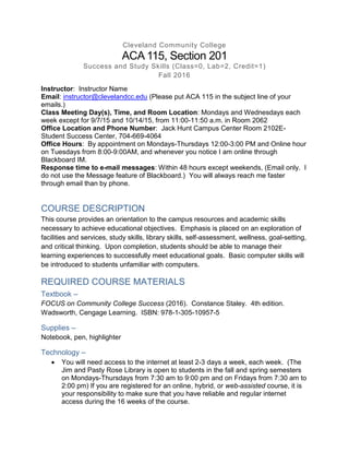 Cleveland Community College
ACA 115, Section 201
Success and Study Skills (Class=0, Lab=2, Credit=1)
Fall 2016
Instructor: Instructor Name
Email: instructor@clevelandcc.edu (Please put ACA 115 in the subject line of your
emails.)
Class Meeting Day(s), Time, and Room Location: Mondays and Wednesdays each
week except for 9/7/15 and 10/14/15, from 11:00-11:50 a.m. in Room 2062
Office Location and Phone Number: Jack Hunt Campus Center Room 2102E-
Student Success Center, 704-669-4064
Office Hours: By appointment on Mondays-Thursdays 12:00-3:00 PM and Online hour
on Tuesdays from 8:00-9:00AM, and whenever you notice I am online through
Blackboard IM.
Response time to e-mail messages: Within 48 hours except weekends, (Email only. I
do not use the Message feature of Blackboard.) You will always reach me faster
through email than by phone.
COURSE DESCRIPTION
This course provides an orientation to the campus resources and academic skills
necessary to achieve educational objectives. Emphasis is placed on an exploration of
facilities and services, study skills, library skills, self-assessment, wellness, goal-setting,
and critical thinking. Upon completion, students should be able to manage their
learning experiences to successfully meet educational goals. Basic computer skills will
be introduced to students unfamiliar with computers.
REQUIRED COURSE MATERIALS
Textbook –
FOCUS on Community College Success (2016). Constance Staley. 4th edition.
Wadsworth, Cengage Learning. ISBN: 978-1-305-10957-5
Supplies –
Notebook, pen, highlighter
Technology –
 You will need access to the internet at least 2-3 days a week, each week. (The
Jim and Pasty Rose Library is open to students in the fall and spring semesters
on Mondays-Thursdays from 7:30 am to 9:00 pm and on Fridays from 7:30 am to
2:00 pm) If you are registered for an online, hybrid, or web-assisted course, it is
your responsibility to make sure that you have reliable and regular internet
access during the 16 weeks of the course.
 
