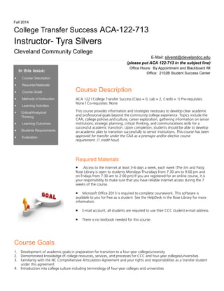 Course Goals
1. Development of academic goals in preparation for transition to a four-year college/university
2. Demonstrated knowledge of college resources, services, and processes for CCC and four-year colleges/universities
3. Familiarity with the NC Comprehensive Articulation Agreement and your rights and responsibilities as a transfer student
under this agreement
4. Introduction into college culture including terminology of four-year colleges and universities
In this issue:
• Course Description
• Required Materials
• Course Goals
• Methods of Instruction
• Learning Activities
• Critical/Analytical
Thinking
• Learning Outcomes
• Students Requirements
• Evaluation
Course Description
ACA 122 | College Transfer Success (Class = 0, Lab = 2, Credit = 1) Pre-requisites:
None | Co-requisites: None
This course provides information and strategies necessary to develop clear academic
and professional goals beyond the community college experience. Topics include the
CAA, college policies and culture, career exploration, gathering information on senior
institutions, strategic planning, critical thinking, and communications skills for a
successful academic transition. Upon completion, students should be able to develop
an academic plan to transition successfully to senior institutions. This course has been
approved for transfer under the CAA as a premajor and/or elective course
requirement. (1 credit hour)
Required Materials
• .Access to the internet at least 3-4 days a week, each week (The Jim and Pasty
Rose Library is open to students Mondays-Thursdays from 7:30 am to 9:00 pm and
on Fridays from 7:30 am to 2:00 pm) If you are registered for an online course, it is
your responsibility to make sure that you have reliable internet access during the 7
weeks of the course.
• Microsoft Office 2013 is required to complete coursework. This software is
available to you for free as a student. See the HelpDesk in the Rose Library for more
information.
• E-mail account; all students are required to use their CCC student e-mail address.
• There is no textbook needed for this course.
E-Mail: silverst@clevelandcc.edu
(please put ACA 122-713 in the subject line)
Office Hours: By Appointment and Blackboard IM
Office: 2102B Student Success Center
College Transfer Success ACA-122-713
Instructor- Tyra Silvers
Cleveland Community College
Fall 2014
 