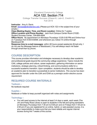 Cleveland Community College
ACA 122, Section 714
College Transfer Success (Class=0, Lab=2, Credit=1)
Fall 2015
Instructor: Amy A. Davis
Email: davisaa@clevelandcc.edu (Please put ACA 122 in the subject line of your
emails.)
Class Meeting Day(s), Time, and Room Location: Online for 7 weeks
Office Location and Phone Number: Jack Hunt Campus Center Room 2102E-
Student Success Center, 704-669-4064
Office Hours: By appointment on Mondays-Thursdays 12:00-3:00 PM and Online hour
on Tuesdays from 8:00-9:00AM, and whenever you notice I’m online through
Blackboard IM.
Response time to e-mail messages: within 48 hours except weekends (Email only. I
do not use the Message feature of Blackboard.) You will always reach me faster
through email than by phone.
COURSE DESCRIPTION
This course provides information and strategies necessary to develop clear academic
and professional goals beyond the community college experience. Topics include the
CAA, college policies and culture, career exploration, gathering information on senior
institutions, strategic planning, critical thinking, and communications skills for a
successful academic transition. Upon completion, students should be able to develop
an academic plan to transition successfully to senior institutions. This course has been
approved for transfer under the CAA and ICAA as a premajor and/or elective course
requirement.
REQUIRED COURSE MATERIALS
Textbook –
No textbook required
Supplies –
Notebook or folder to keep yourself organized with notes and assignments
Technology –
 You will need access to the internet at least 3-4 days a week, each week (The
Jim and Pasty Rose Library is open to students in the fall and spring semesters
on Mondays-Thursdays from 7:30 am to 9:00 pm and on Fridays from 7:30 am to
2:00 pm) If you are registered for an online, hybrid, or web-assisted course, it is
your responsibility to make sure that you have reliable and regular internet
access during the 7 weeks of the course.
 