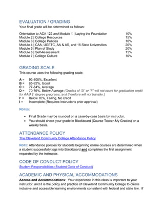 EVALUATION / GRADING
Your final grade will be determined as follows:
Orientation to ACA 122 and Module 1 | Laying the Foundation 10%
Module 2 | College Resources 15%
Module 3 | College Policies 10%
Module 4 | CAA, UGETC, AA & AS, and 16 State Universities 20%
Module 5 | Plan of Study 20%
Module 6 | Self-Assessment 15%
Module 7 | College Culture 10%
GRADING SCALE
This course uses the following grading scale:
A = 93-100%, Excellent
B = 85-92%, Good
C = 77-84%, Average
D = 70-76%, Below Average (Grades of “D” or “F” will not count for graduation credit
for AA/AS degree programs, and therefore will not transfer.)
F = Below 70%, Failing, No credit
I = Incomplete (Requires instructor’s prior approval)
NOTES:
 Final Grade may be rounded on a case-by-case basis by instructor.
 You should check your grade in Blackboard (Course Tools>-My Grades) on a
weekly basis.
ATTENDANCE POLICY
The Cleveland Community College Attendance Policy
NOTE: Attendance policies for students beginning online courses are determined when
a student successfully logs into Blackboard and completes the first assignment
requested by the instructor.
CODE OF CONDUCT POLICY
Student Responsibilities (Student Code of Conduct)
ACADEMIC AND PHYSICAL ACCOMMODATIONS
Access and Accommodations: Your experience in this class is important to your
instructor, and it is the policy and practice of Cleveland Community College to create
inclusive and accessible learning environments consistent with federal and state law. If
 