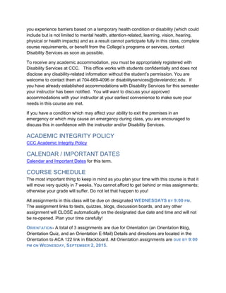 you experience barriers based on a temporary health condition or disability (which could
include but is not limited to mental health, attention-related, learning, vision, hearing,
physical or health impacts) and as a result cannot participate fully in this class, complete
course requirements, or benefit from the College’s programs or services, contact
Disability Services as soon as possible.
To receive any academic accommodation, you must be appropriately registered with
Disability Services at CCC. This office works with students confidentially and does not
disclose any disability-related information without the student’s permission. You are
welcome to contact them at 704-669-4096 or disabilityservices@clevelandcc.edu. If
you have already established accommodations with Disability Services for this semester
your instructor has been notified. You will want to discuss your approved
accommodations with your instructor at your earliest convenience to make sure your
needs in this course are met.
If you have a condition which may affect your ability to exit the premises in an
emergency or which may cause an emergency during class, you are encouraged to
discuss this in confidence with the instructor and/or Disability Services.
ACADEMIC INTEGRITY POLICY
CCC Academic Integrity Policy
CALENDAR / IMPORTANT DATES
Calendar and Important Dates for this term.
COURSE SCHEDULE
The most important thing to keep in mind as you plan your time with this course is that it
will move very quickly in 7 weeks. You cannot afford to get behind or miss assignments;
otherwise your grade will suffer. Do not let that happen to you!
All assignments in this class will be due on designated WEDNESDAYS BY 9:00 PM.
The assignment links to tests, quizzes, blogs, discussion boards, and any other
assignment will CLOSE automatically on the designated due date and time and will not
be re-opened. Plan your time carefully!
ORIENTATION- A total of 3 assignments are due for Orientation (an Orientation Blog,
Orientation Quiz, and an Orientation E-Mail) Details and directions are located in the
Orientation to ACA 122 link in Blackboard. All Orientation assignments are DUE BY 9:00
PM ON WEDNESDAY, SEPTEMBER 2, 2015.
 
