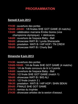 Samedi 8 juin 2013
11h30 : ouverture des portes
12h00 -20h00 : 1/8 finales SHE GOT GAME (8 matchs)
13h00 : célébration marraine Émilie Gomis (vice
championne olympique) + dédicaces.
14h00 : ouverture de l'espace Baby - Ball
16h00 : showcase WATI B / Lynda Sherazade
18h00 : prestation WATI B / HIP HOP / TN CREW
19h00 : showcase WATI B / Charly Bell
Dimanche 8 juin 2013
11h30 : ouverture des portes
12h00-16h00 : 1/4 de finale SHE GOT GAME (4 matchs)
13h00 : 1/4 de finale concours de tir à 3 points
14h00 : ouverture de l'espace Baby - Ball
17h00 : 1/2 finale SHE GOT GAME (match 1)
18h00 : showcase WATI B / BIG ALI
18h30 : 1/2 finale (match 2 )
19h30 : prestation WATI B / HIP HOP / SHIN SEKAI
20h00 : FINALE SHE GOT GAME
21h15 : remise du trophée
21h30 : showcase artistes de la sexion d'assaut.
PROGRAMMATION
 