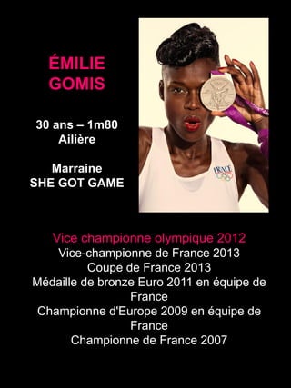 ÉMILIE
GOMIS
30 ans – 1m80
Ailière
Marraine
SHE GOT GAME
Vice championne olympique 2012
Vice-championne de France 2013
Coupe de France 2013
Médaille de bronze Euro 2011 en équipe de
France
Championne d'Europe 2009 en équipe de
France
Championne de France 2007
 