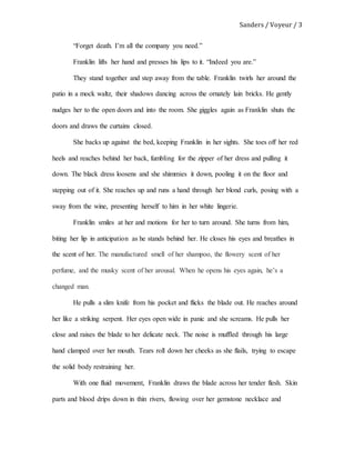 Sanders / Voyeur / 3
“Forget death. I’m all the company you need.”
Franklin lifts her hand and presses his lips to it. “Indeed you are.”
They stand together and step away from the table. Franklin twirls her around the
patio in a mock waltz, their shadows dancing across the ornately lain bricks. He gently
nudges her to the open doors and into the room. She giggles again as Franklin shuts the
doors and draws the curtains closed.
She backs up against the bed, keeping Franklin in her sights. She toes off her red
heels and reaches behind her back, fumbling for the zipper of her dress and pulling it
down. The black dress loosens and she shimmies it down, pooling it on the floor and
stepping out of it. She reaches up and runs a hand through her blond curls, posing with a
sway from the wine, presenting herself to him in her white lingerie.
Franklin smiles at her and motions for her to turn around. She turns from him,
biting her lip in anticipation as he stands behind her. He closes his eyes and breathes in
the scent of her. The manufactured smell of her shampoo, the flowery scent of her
perfume, and the musky scent of her arousal. When he opens his eyes again, he’s a
changed man.
He pulls a slim knife from his pocket and flicks the blade out. He reaches around
her like a striking serpent. Her eyes open wide in panic and she screams. He pulls her
close and raises the blade to her delicate neck. The noise is muffled through his large
hand clamped over her mouth. Tears roll down her cheeks as she flails, trying to escape
the solid body restraining her.
With one fluid movement, Franklin draws the blade across her tender flesh. Skin
parts and blood drips down in thin rivers, flowing over her gemstone necklace and
 