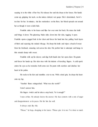 Sanders / Voyeur / 4
seeping in to the white of her bra. He releases her and she drops to her knees. Her hands
come up, gripping her neck, as she makes choked, wet gasps. She’s determined, but it’s
too late for her. In minutes, she lies motionless on the floor, her blood spreads out around
her as though it were a dark halo.
Franklin sinks to his knees and flips her over onto her back. He raises the knife
and brings it down. The gleaming blade sinks down into fair skin, tugging it open.
Franklin opens a jagged hole in her chest and forces his hand into her, pulling back layers
of flesh and exposing the stained ribcage. He drops the knife and wipes a bead of sweat
from his forehead, smearing red across his skin. His perfect hair is unkempt and hangs in
thin strands damp with sweat.
Franklin rolls up his sleeves and digs both hands into her open chest. He grunts
and forces his hands up. Her skin rises with the indents of traveling fingers. A cold spark
enters his eyes as he wrenches both arms out. He pants with exertion and clutches her
heart in his palms.
He rocks to his feet and stumbles over to me. With a tired grin, he drops the heart
onto my lap.
“Another flame extinguished. What was she worth?”
I don’t answer him.
His fingers twitch and he takes a step back, “Is it enough?”
I stare at him. He already knows the answer. His face contorts with a mix of anger
and disappointment as he paces. His fist hits the wall.
It always ends like this.
“Please,” he begs, dropping to his knees. “Please give it to me. I’ve done so much
 