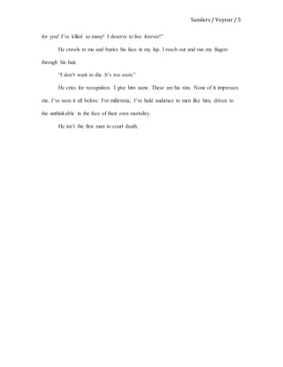 Sanders / Voyeur / 5
for you! I’ve killed so many! I deserve to live forever!”
He crawls to me and buries his face in my lap. I reach out and run my fingers
through his hair.
“I don’t want to die. It’s too soon.”
He cries for recognition. I give him none. These are his sins. None of it impresses
me. I’ve seen it all before. For millennia, I’ve held audience to men like him, driven to
the unthinkable in the face of their own mortality.
He isn’t the first man to court death.
 