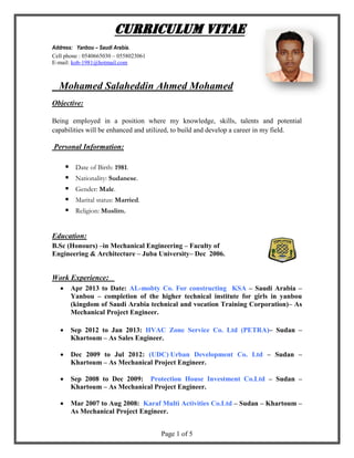 Page 1 of 5
CURRICULUM VITAE
Address: Yanbou – Saudi Arabia.
Cell phone : 0540665030 – 0558023061
E-mail: kob-1981@hotmail.com
Mohamed Salaheddin Ahmed Mohamed
Objective:
Being employed in a position where my knowledge, skills, talents and potential
capabilities will be enhanced and utilized, to build and develop a career in my field.
Personal Information:
 Date of Birth: 1981.
 Nationality: Sudanese.
 Gender: Male.
 Marital status: Married.
 Religion: Muslim.
Education:
B.Sc (Honours) –in Mechanical Engineering – Faculty of
Engineering & Architecture – Juba University– Dec 2006.
Work Experience:
 Apr 2013 to Date: AL-mobty Co. For constructing KSA – Saudi Arabia –
Yanbou – completion of the higher technical institute for girls in yanbou
(kingdom of Saudi Arabia technical and vocation Training Corporation)– As
Mechanical Project Engineer.
 Sep 2012 to Jan 2013: HVAC Zone Service Co. Ltd (PETRA)– Sudan –
Khartoum – As Sales Engineer.
 Dec 2009 to Jul 2012: (UDC) Urban Development Co. Ltd – Sudan –
Khartoum – As Mechanical Project Engineer.
 Sep 2008 to Dec 2009: Protection House Investment Co.Ltd – Sudan –
Khartoum – As Mechanical Project Engineer.
 Mar 2007 to Aug 2008: Karaf Multi Activities Co.Ltd – Sudan – Khartoum –
As Mechanical Project Engineer.
 