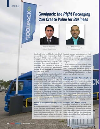 CargoConnect - december 201486
Goodpack: the Right Packaging
Can Create Value for Business
Debabrata Bhattacharjee
General Manager- India and Sub -
Continent, Goodpack Limited
M M Kunasekaran
Director South Asia & Middle East,
Goodpack Limited
profile
CargoConnect - december 201486
Goodpack is the world leader and global
standard in steel Intermediate Bulk
Containers (IBCs), a multi-modal, reusable
metal box system that provides packaging,
transporting and storage for global core
industries. With a fleet of more than 3.2
million IBCs and a network of over 5,000
collection and delivery points, our customers
hire and de-hire Goodpack IBCs practically
anywhere in the world.
Sturdy and reliable, each Goodpack IBC
is made of galvanised steel, holds 1.5 tonnes
and features a convenient built-in pallet
for forklift handling. They can be collapsed
within seconds for efficient warehouse
storage, and unlike wood and corrugated
bins, do not require structural strapping.
The stackable, interlocking design when
full or empty offers efficiency in storage.
Compared to disposable packaging like
wood and cardboard, the Goodpack IBC can
be reused again and again, which minimises
waste, conserves energy and eliminates the
risk of contamination.
Proven to Reduce Global Supply Chain
Costs
Used by top Fortune 500 companies all
across the world, Goodpack IBCs are the
established and proven global standard
in sea container optimisation. With ever
increasing demands to reduce supply chain
costs, sea container optimisation remains a
key topic amongst senior executives. Each
Goodpack MB5 is designed to optimise
space inside sea containers and can provide
significant efficiency benefits for Indian
companies.
Make informed decisions anytime with
Goodpack’s controlled and predictable
costs. In addition, no capital outlay is
required as Goodpack IBCs are hired on
a rental basis and includes door to door
delivery and full track and trace.
A More Sustainable Packaging for a
Better World
Globally, there is an increasing trend
towards environmentally friendly products
and more sustainable business processes.
The Goodpack IBC offers the benefits of
returnable packaging as an ideal opportunity
for the Automotive industry. Compared to
other conventional IBCs and drums, the
Goodpack IBC has the lowest environmental
impact and lowest carbon footprint, which
makes it a truly superior packaging solution.
Goodpack India, At Your Service
Goodpack established its Indian office in
2007 to cater to the growing demand from
local companies. A dedicated team oversees
four depots and spearheads growth activities
in the country, reaching out to industries
as diverse as rubber, food and liquids and
automotive parts.
 