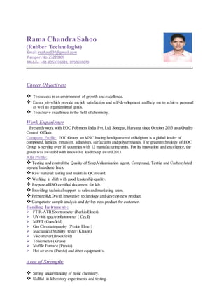 Rama Chandra Sahoo
(Rubber Technologist)
Email:rsahoo534@gmail.com
PassportNo:Z3220309
Mobile:+91-8053376928, 8950559679
Career Objectives:
 To success in an environment of growth and excellence.
 Earn a job which provide me job satisfaction and self-development and help me to achieve personal
as well as organizational goals.
 To achieve excellence in the field of chemistry.
Work Experience
Presently work with EOC Polymers India Pvt. Ltd, Sonepat, Haryana since October 2013 as a Quality
Control Officer.
Company Profile: EOC Group, an MNC having headquartered at Belgium is a global leader of
compound, lattices, emulsion, adhesives, surfactants and polyurethanes. The green technology of EOC
Group is serving over 10 countries with 12 manufacturing units. For its innovation and excellence, the
group was awarded with innovative leadership award 2013.
JOB Profile:
 Testing and control the Quality of Soap,Vulcanisation agent, Compound, Textile and Carboxylated
styrene butadiene latex.
 Raw material testing and maintain QC record.
 Working in shift with good leadership quality.
 Prepare allISO certified document for lab.
 Providing technical support to sales and marketing team.
 Prepare R&D with innovative technology and develop new product.
 Competator sample analysis and devlop new product for customer.
Handling Instruments:
 FTIR-ATR Spectrometer (Perkin Elmer)
 UV-Vis spectrophotometer ( Cecil)
 MFFT (Coesfield)
 Gas Chromatography (Perkin Elmer)
 Mechanical Stability tester (Klaxon)
 Viscometer (Brookfield)
 Tensometer (Kruss)
 Muffle Furnace (Presto)
 Hot air oven (Presto) and other equipment’s.
Area of Strength:
 Strong understanding of basic chemistry.
 Skillful in laboratory experiments and testing.
 