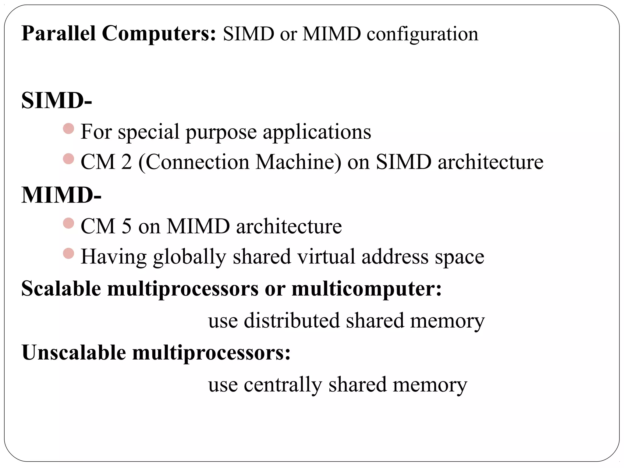 Parallel Computers: SIMD or MIMD configuration
SIMD-
For special purpose applications
CM 2 (Connection Machine) on SIMD architecture
MIMD-
CM 5 on MIMD architecture
Having globally shared virtual address space
Scalable multiprocessors or multicomputer:
use distributed shared memory
Unscalable multiprocessors:
use centrally shared memory
 