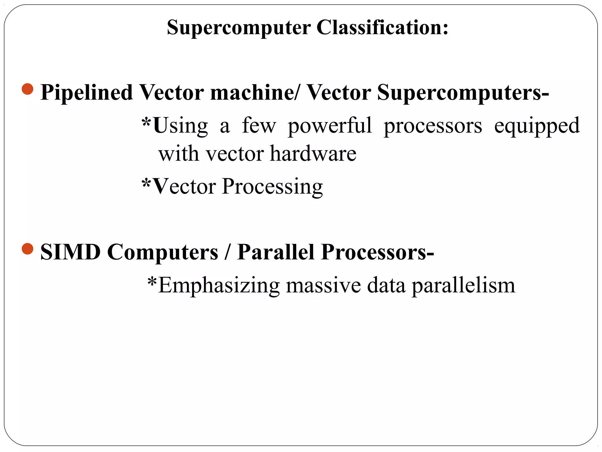 Supercomputer Classification:
Pipelined Vector machine/ Vector Supercomputers-
*Using a few powerful processors equipped
with vector hardware
*Vector Processing
SIMD Computers / Parallel Processors-
*Emphasizing massive data parallelism
 