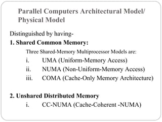 Parallel Computers Architectural Model/
Physical Model
Distinguished by having-
1. Shared Common Memory:
Three Shared-Memory Multiprocessor Models are:
i. UMA (Uniform-Memory Access)
ii. NUMA (Non-Uniform-Memory Access)
iii. COMA (Cache-Only Memory Architecture)
2. Unshared Distributed Memory
i. CC-NUMA (Cache-Coherent -NUMA)
 