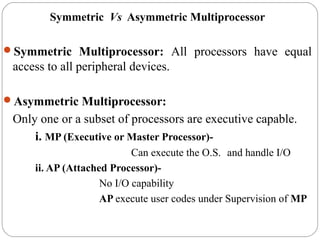 Symmetric Vs Asymmetric Multiprocessor
Symmetric Multiprocessor: All processors have equal
access to all peripheral devices.
Asymmetric Multiprocessor:
Only one or a subset of processors are executive capable.
i. MP (Executive or Master Processor)-
Can execute the O.S. and handle I/O
ii. AP (Attached Processor)-
No I/O capability
AP execute user codes under Supervision of MP
 