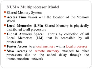 NUMA Multiprocessor Model
Shared-Memory System
Access Time varies with the location of the Memory
Word
Local Memories (LM): Shared Memory is physically
distributed to all processors
Global Address Space: Forms by collection of all
Local Memories (LM) that is accessible by all
processors.
Faster Access to a local memory with a local processor
Slow Access to remote memory attached to other
processors due to the added delay through the
interconnection network
 