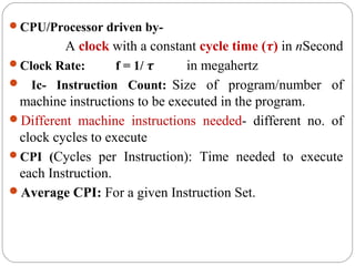 CPU/Processor driven by-
A clock with a constant cycle time (τ) in nSecond
Clock Rate: f = 1/ τ in megahertz
 Ic- Instruction Count: Size of program/number of
machine instructions to be executed in the program.
Different machine instructions needed- different no. of
clock cycles to execute
CPI (Cycles per Instruction): Time needed to execute
each Instruction.
Average CPI: For a given Instruction Set.
 