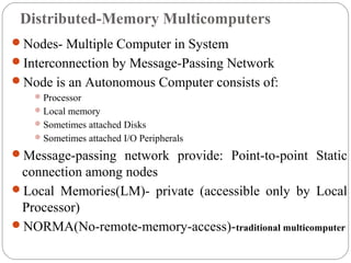 Distributed-Memory Multicomputers
Nodes- Multiple Computer in System
Interconnection by Message-Passing Network
Node is an Autonomous Computer consists of:
Processor
Local memory
Sometimes attached Disks
Sometimes attached I/O Peripherals
Message-passing network provide: Point-to-point Static
connection among nodes
Local Memories(LM)- private (accessible only by Local
Processor)
NORMA(No-remote-memory-access)-traditional multicomputer
 