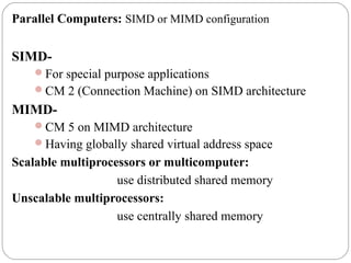 Parallel Computers: SIMD or MIMD configuration
SIMD-
For special purpose applications
CM 2 (Connection Machine) on SIMD architecture
MIMD-
CM 5 on MIMD architecture
Having globally shared virtual address space
Scalable multiprocessors or multicomputer:
use distributed shared memory
Unscalable multiprocessors:
use centrally shared memory
 