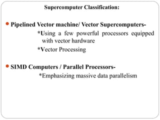 Supercomputer Classification:
Pipelined Vector machine/ Vector Supercomputers-
*Using a few powerful processors equipped
with vector hardware
*Vector Processing
SIMD Computers / Parallel Processors-
*Emphasizing massive data parallelism
 