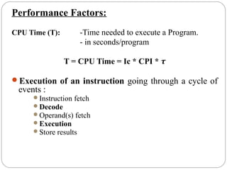 Performance Factors:
CPU Time (T): -Time needed to execute a Program.
- in seconds/program
T = CPU Time = Ic * CPI * τ
Execution of an instruction going through a cycle of
events :
Instruction fetch
Decode
Operand(s) fetch
Execution
Store results
 