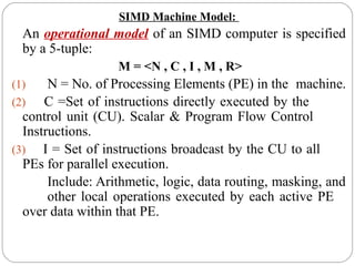 SIMD Machine Model:
An operational model of an SIMD computer is specified
by a 5-tuple:
M = <N , C , I , M , R>
(1) N = No. of Processing Elements (PE) in the machine.
(2) C =Set of instructions directly executed by the
control unit (CU). Scalar & Program Flow Control
Instructions.
(3) I = Set of instructions broadcast by the CU to all
PEs for parallel execution.
Include: Arithmetic, logic, data routing, masking, and
other local operations executed by each active PE
over data within that PE.
 