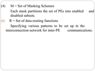 (4) M = Set of Masking Schemes
Each mask partitions the set of PEs into enabled and
disabled subsets.
(5) R = Set of data-routing functions
Specifying various patterns to be set up in the
interconnection network for inter-PE communications.
 