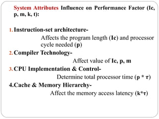 System Attributes Influence on Performance Factor (Ic,
p, m, k, t):
1.Instruction-set architecture-
Affects the program length (Ic) and processor
cycle needed (p)
2.Compiler Technology-
Affect value of Ic, p, m
3.CPU Implementation & Control-
Determine total processor time (p * τ)
4.Cache & Memory Hierarchy-
Affect the memory access latency (k*τ)
 