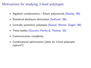 Motivations for studying 2-level polytopes
Algebraic combinatorics / Erhart polynomials (Stanley ’80)
Statistical disclosure elimination (Sullivant ’06)
Centrally symmetric polytopes (Sanyal, Werner, Ziegler ’09)
Theta bodies (Gouveia, Parrilo & Thomas ’10)
Communication complexity
Combinatorial optimization (what do 2-level polytopes
capture?)
 