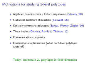 Motivations for studying 2-level polytopes
Algebraic combinatorics / Erhart polynomials (Stanley ’80)
Statistical disclosure elimination (Sullivant ’06)
Centrally symmetric polytopes (Sanyal, Werner, Ziegler ’09)
Theta bodies (Gouveia, Parrilo & Thomas ’10)
Communication complexity
Combinatorial optimization (what do 2-level polytopes
capture?)
Today: enumerate 2L polytopes in ﬁxed dimension
 