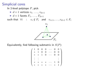 Simplicial cores
In 2-level polytope P, pick
d + 1 vertices v1, . . . , vd+1
d + 1 facets F1, . . . , Fd+1
such that ∀i : vi /∈ Fi and vi+1, . . . , vd+1 ∈ Fi
v1
F1
Equivalently, ﬁnd following submatrix in S(P):









1 0 0 0 · · · 0 0
∗ 1 0 0 · · · 0 0
∗ ∗ 1 0 · · · 0 0
...
...
...
∗ ∗ ∗ ∗ · · · 1 0
∗ ∗ ∗ ∗ · · · ∗ 1









 