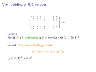 V-embedding or 0/1 vertices









1 0 0 0 · · · 0 0
∗ 1 0 0 · · · 0 0
∗ ∗ 1 0 · · · 0 0
.
.
.
.
.
.
.
.
.
∗ ∗ ∗ ∗ · · · 1 0
∗ ∗ ∗ ∗ · · · ∗ 1









= M
Lemma
For 2L P a V -embedding is P = conv(X) for X ⊆ {0, 1}d
Remark: The two embeddings linked:
y = Mx ⇐⇒ x = M−1
y
y ∈ {0, 1}d, x ∈ Zd
 