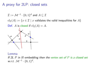 A proxy for 2LP: closed sets
I := M−1 · {0, 1}d and A ⊆ I
clI(A) := {x ∈ I | x validates the valid inequalities for A}
Def. A is closed if clI(A) = A.
Lemma
If 2L P in H-embedding then the vertex set of P is a closed set
w.r.t. M−1 · {0, 1}d.
 