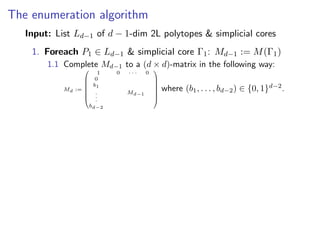 The enumeration algorithm
Input: List Ld−1 of d − 1-dim 2L polytopes & simplicial cores
1. Foreach P1 ∈ Ld−1 & simplicial core Γ1: Md−1 := M(Γ1)
1.1 Complete Md−1 to a (d × d)-matrix in the following way:
Md :=








1 0 · · · 0
0
b1
.
.
.
bd−2
Md−1








where (b1, . . . , bd−2) ∈ {0, 1}d−2
.
 