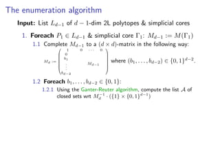 The enumeration algorithm
Input: List Ld−1 of d − 1-dim 2L polytopes & simplicial cores
1. Foreach P1 ∈ Ld−1 & simplicial core Γ1: Md−1 := M(Γ1)
1.1 Complete Md−1 to a (d × d)-matrix in the following way:
Md :=








1 0 · · · 0
0
b1
.
.
.
bd−2
Md−1








where (b1, . . . , bd−2) ∈ {0, 1}d−2
.
1.2 Foreach b1, . . . , bd−2 ∈ {0, 1}:
1.2.1 Using the Ganter-Reuter algorithm, compute the list A of
closed sets wrt M−1
d · ({1} × {0, 1}d−1
)
 