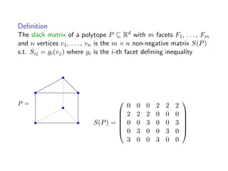 Deﬁnition
The slack matrix of a polytope P ⊆ Rd with m facets F1, . . . , Fm
and n vertices v1, . . . , vn is the m × n non-negative matrix S(P)
s.t. Sij = gi(vj) where gi is the i-th facet deﬁning inequality
P =
S(P) =






0 0 0 2 2 2
2 2 2 0 0 0
0 0 3 0 0 3
0 3 0 0 3 0
3 0 0 3 0 0






 