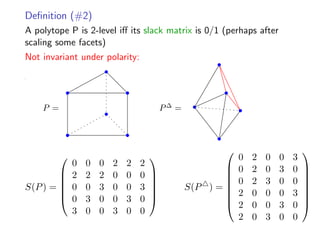 Deﬁnition (#2)
A polytope P is 2-level iﬀ its slack matrix is 0/1 (perhaps after
scaling some facets)
Not invariant under polarity:
P = P∆
=
S(P) =






0 0 0 2 2 2
2 2 2 0 0 0
0 0 3 0 0 3
0 3 0 0 3 0
3 0 0 3 0 0






S(P ) =








0 2 0 0 3
0 2 0 3 0
0 2 3 0 0
2 0 0 0 3
2 0 0 3 0
2 0 3 0 0








 