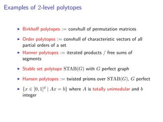 Examples of 2-level polytopes
Birkhoﬀ polytopes := convhull of permutation matrices
Order polytopes := convhull of characteristic vectors of all
partial orders of a set
Hanner polytopes := iterated products / free sums of
segments
Stable set polytope STAB(G) with G perfect graph
Hansen polytopes := twisted prisms over STAB(G), G perfect
{x ∈ [0, 1]d | Ax = b} where A is totally unimodular and b
integer
 