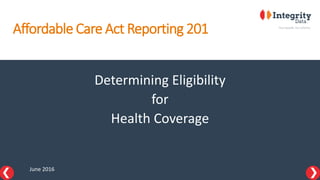 Affordable Care Act Reporting 201
Determining Eligibility
for
Health Coverage
June 2016
 