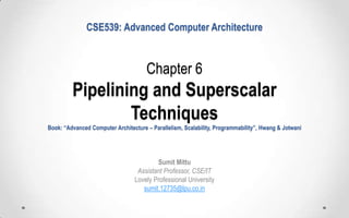 CSE539: Advanced Computer Architecture

Chapter 6

Pipelining and Superscalar
Techniques
Book: “Advanced Computer Architecture – Parallelism, Scalability, Programmability”, Hwang & Jotwani

Sumit Mittu
Assistant Professor, CSE/IT
Lovely Professional University
sumit.12735@lpu.co.in

 