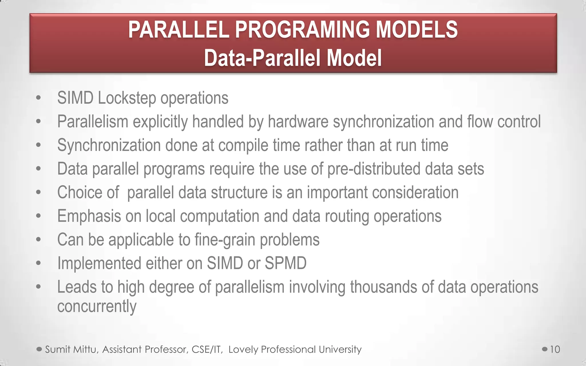 PARALLEL PROGRAMING MODELS
Data-Parallel Model
•
•
•
•
•
•
•
•
•

SIMD Lockstep operations
Parallelism explicitly handled by hardware synchronization and flow control
Synchronization done at compile time rather than at run time
Data parallel programs require the use of pre-distributed data sets
Choice of parallel data structure is an important consideration
Emphasis on local computation and data routing operations
Can be applicable to fine-grain problems
Implemented either on SIMD or SPMD
Leads to high degree of parallelism involving thousands of data operations
concurrently
Sumit Mittu, Assistant Professor, CSE/IT, Lovely Professional University

10

 