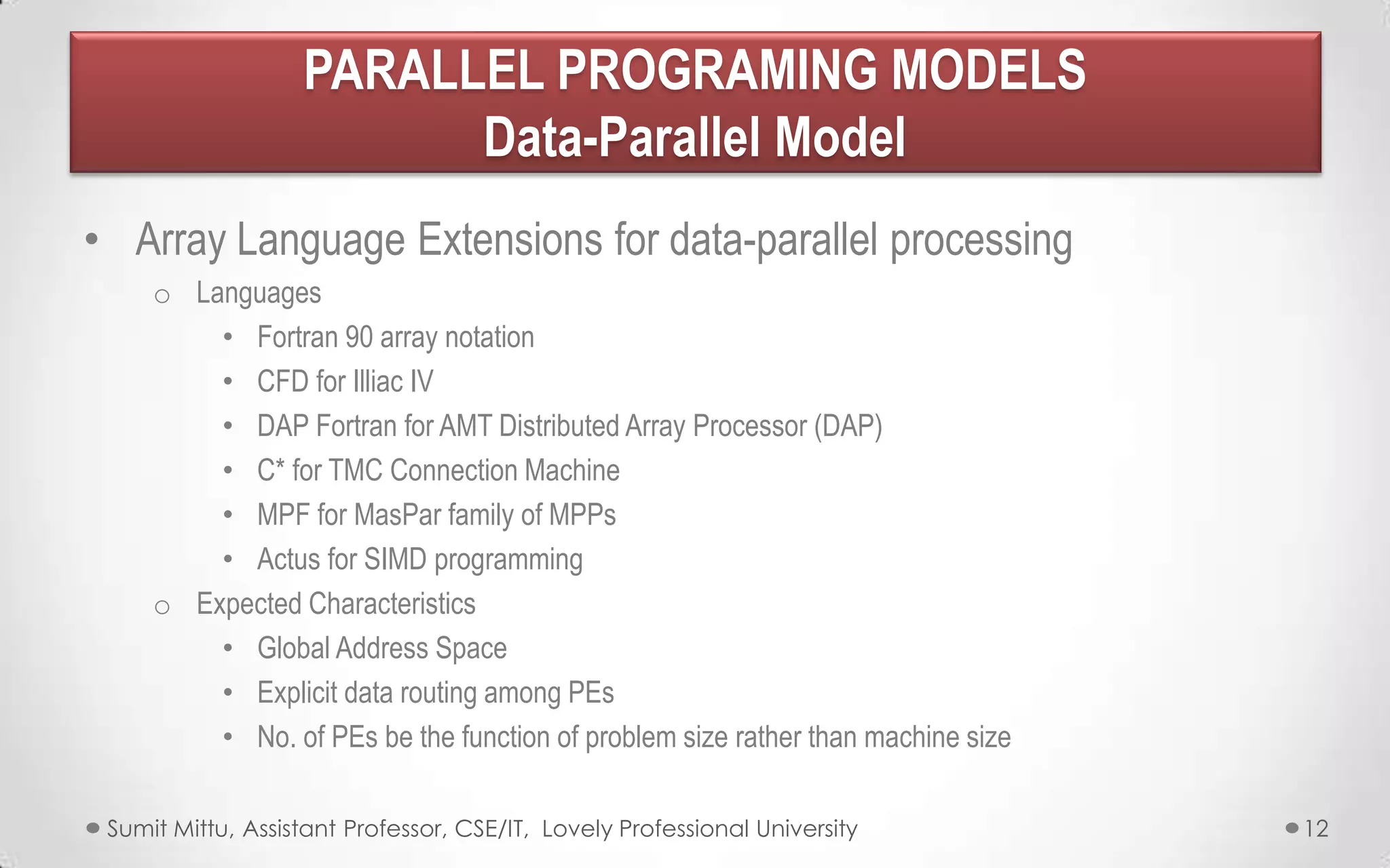 PARALLEL PROGRAMING MODELS
Data-Parallel Model
• Array Language Extensions for data-parallel processing
o Languages
• Fortran 90 array notation
• CFD for Illiac IV
• DAP Fortran for AMT Distributed Array Processor (DAP)
• C* for TMC Connection Machine
• MPF for MasPar family of MPPs
• Actus for SIMD programming
o Expected Characteristics
• Global Address Space
• Explicit data routing among PEs
• No. of PEs be the function of problem size rather than machine size
Sumit Mittu, Assistant Professor, CSE/IT, Lovely Professional University

12

 