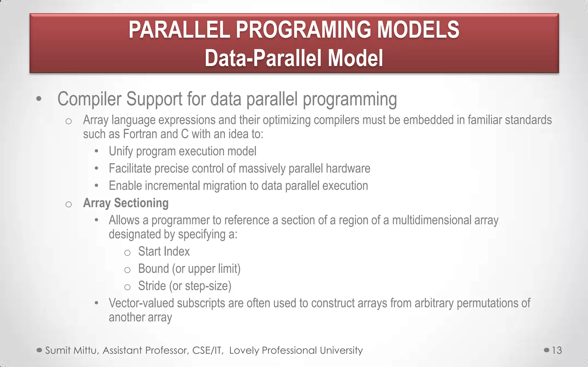 PARALLEL PROGRAMING MODELS
Data-Parallel Model
• Compiler Support for data parallel programming
o Array language expressions and their optimizing compilers must be embedded in familiar standards
such as Fortran and C with an idea to:
• Unify program execution model
• Facilitate precise control of massively parallel hardware
• Enable incremental migration to data parallel execution
o Array Sectioning
• Allows a programmer to reference a section of a region of a multidimensional array
designated by specifying a:
o Start Index
o Bound (or upper limit)
o Stride (or step-size)
• Vector-valued subscripts are often used to construct arrays from arbitrary permutations of
another array
Sumit Mittu, Assistant Professor, CSE/IT, Lovely Professional University

13

 