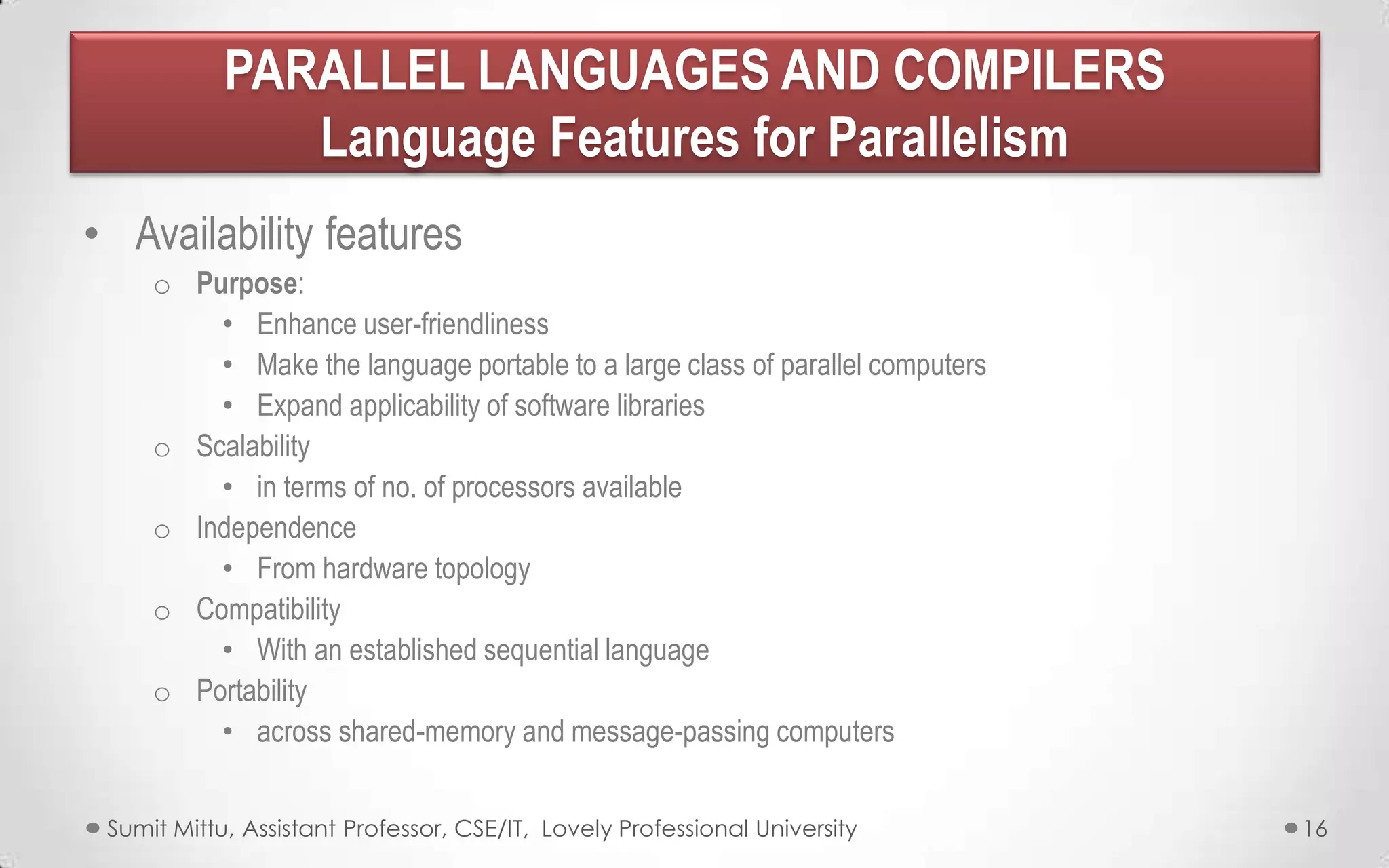 PARALLEL LANGUAGES AND COMPILERS
Language Features for Parallelism
• Availability features
o Purpose:
• Enhance user-friendliness
• Make the language portable to a large class of parallel computers
• Expand applicability of software libraries
o Scalability
• in terms of no. of processors available
o Independence
• From hardware topology
o Compatibility
• With an established sequential language
o Portability
• across shared-memory and message-passing computers
Sumit Mittu, Assistant Professor, CSE/IT, Lovely Professional University

16

 