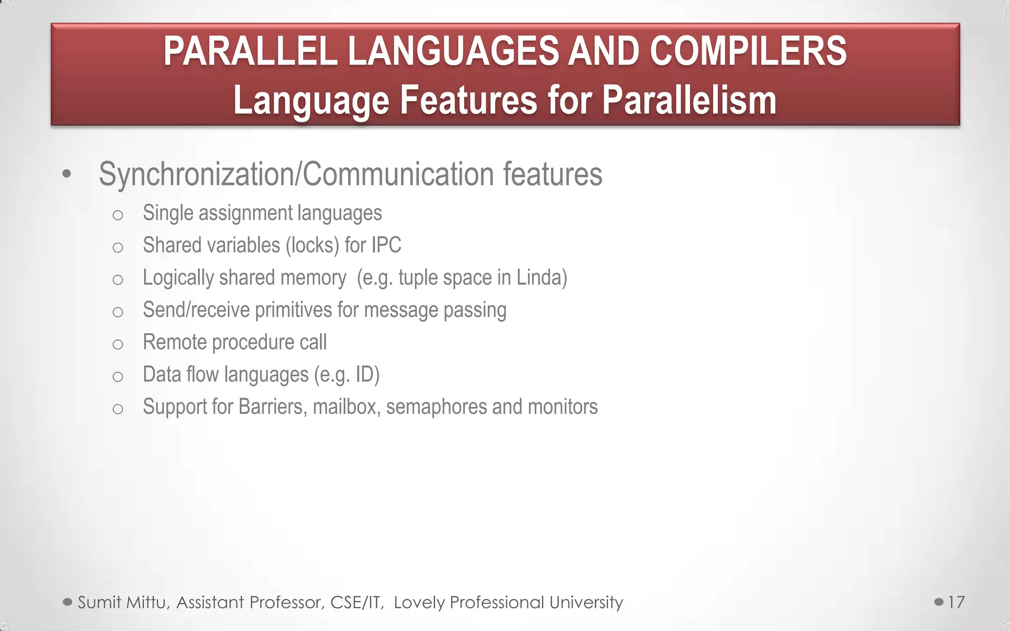 PARALLEL LANGUAGES AND COMPILERS
Language Features for Parallelism
• Synchronization/Communication features
o
o
o
o
o
o
o

Single assignment languages
Shared variables (locks) for IPC
Logically shared memory (e.g. tuple space in Linda)
Send/receive primitives for message passing
Remote procedure call
Data flow languages (e.g. ID)
Support for Barriers, mailbox, semaphores and monitors

Sumit Mittu, Assistant Professor, CSE/IT, Lovely Professional University

17

 